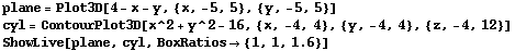 plane = Plot3D[4 - x - y, {x, -5, 5}, {y, -5, 5}] cyl = ContourPlot3D[x^2 + y^2 - 16, {x, -4,  ... plane, ,, cyl, ,, RowBox[{BoxRatios, , RowBox[{{, RowBox[{1, ,, 1, ,, 1.6}], }}]}]}], ]}] 